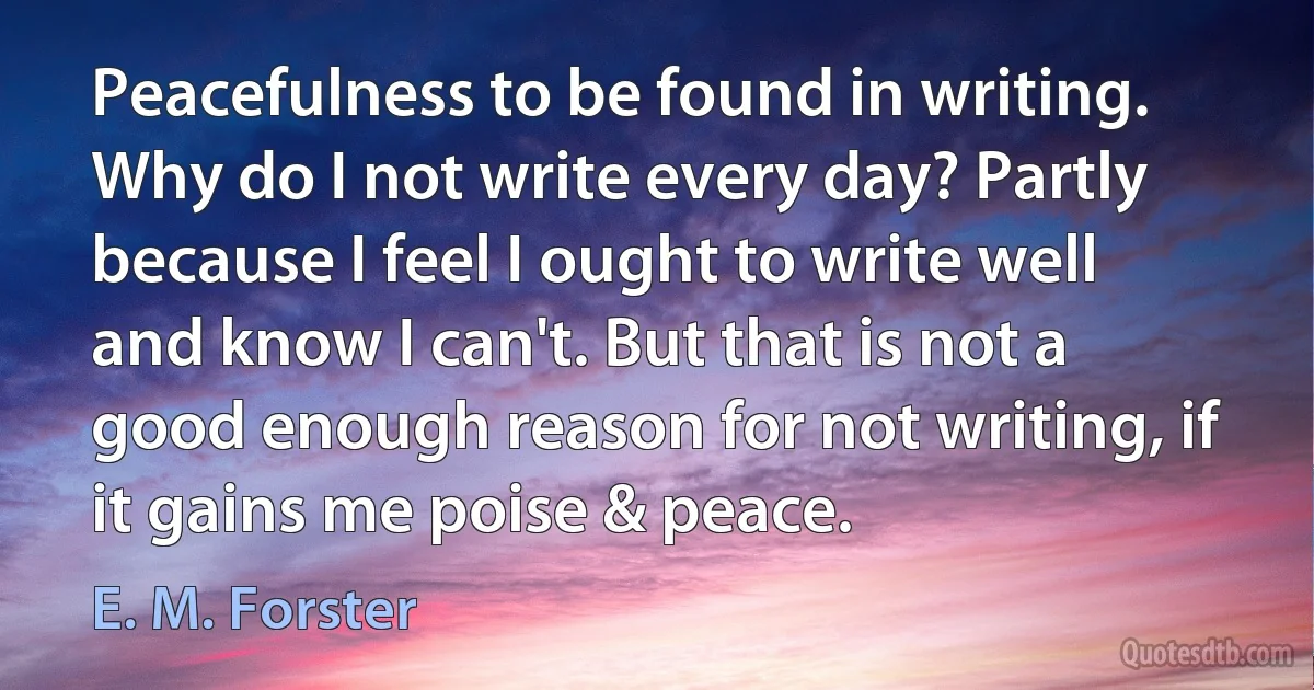 Peacefulness to be found in writing. Why do I not write every day? Partly because I feel I ought to write well and know I can't. But that is not a good enough reason for not writing, if it gains me poise & peace. (E. M. Forster)