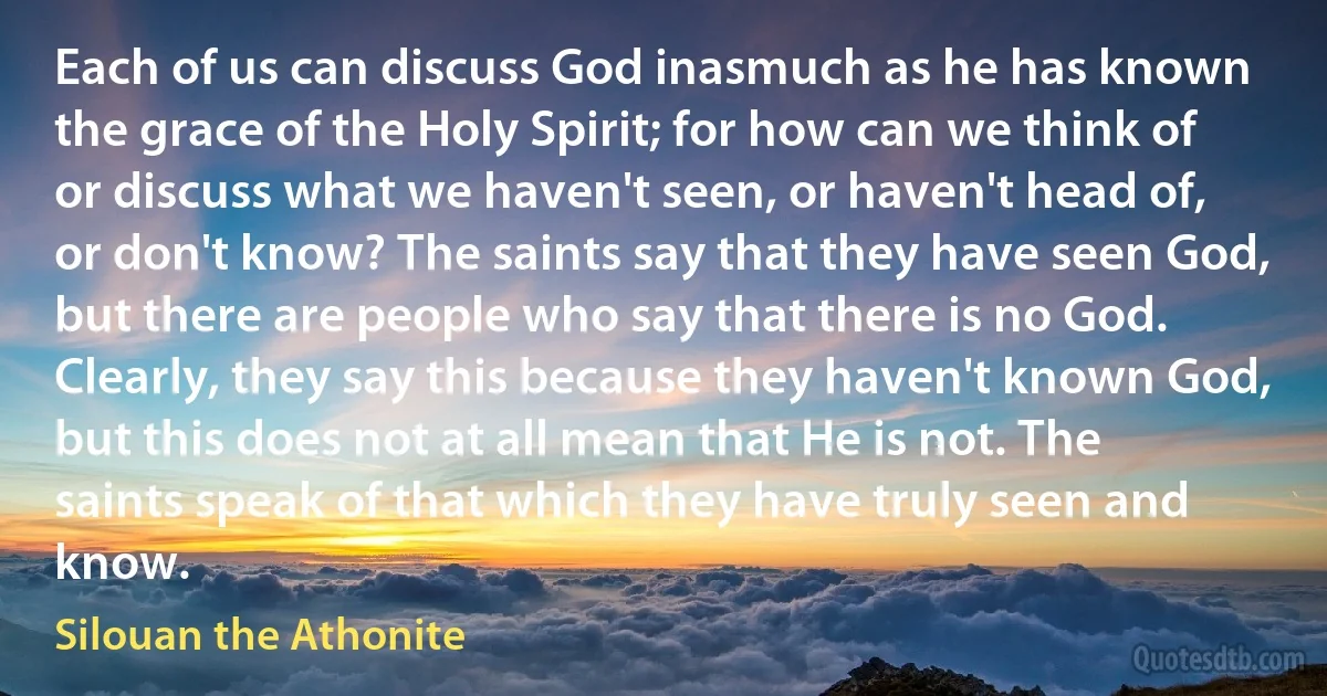 Each of us can discuss God inasmuch as he has known the grace of the Holy Spirit; for how can we think of or discuss what we haven't seen, or haven't head of, or don't know? The saints say that they have seen God, but there are people who say that there is no God. Clearly, they say this because they haven't known God, but this does not at all mean that He is not. The saints speak of that which they have truly seen and know. (Silouan the Athonite)