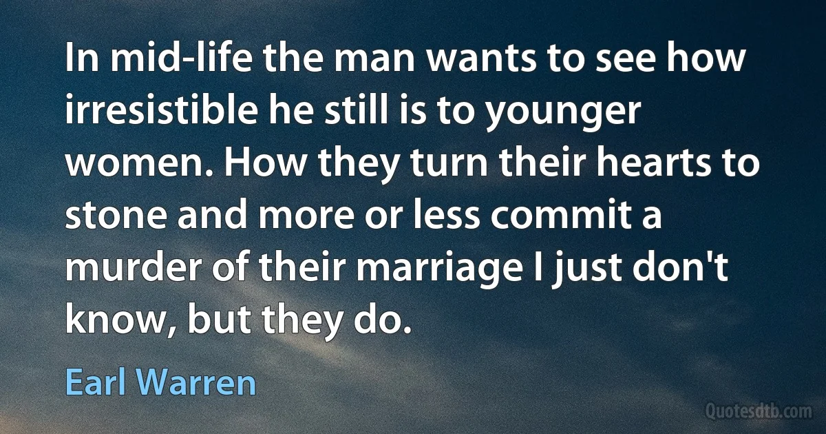 In mid-life the man wants to see how irresistible he still is to younger women. How they turn their hearts to stone and more or less commit a murder of their marriage I just don't know, but they do. (Earl Warren)