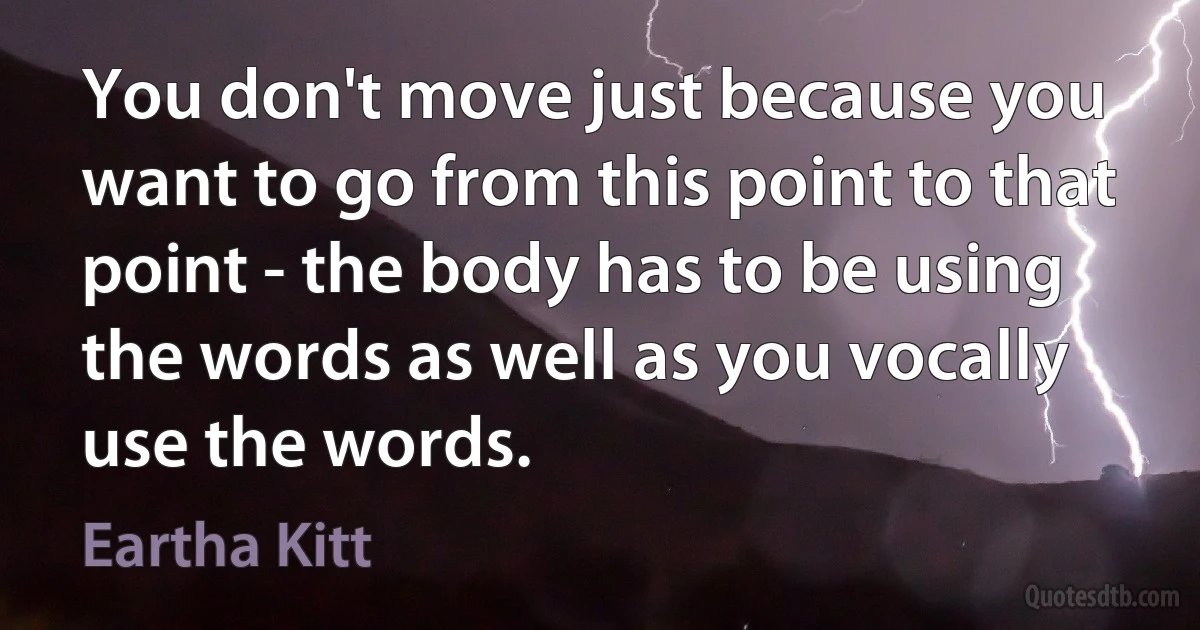 You don't move just because you want to go from this point to that point - the body has to be using the words as well as you vocally use the words. (Eartha Kitt)