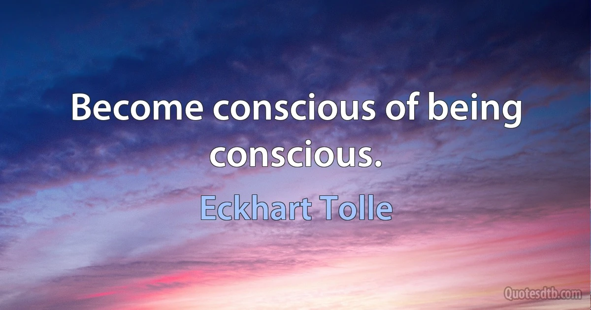 Become conscious of being conscious. (Eckhart Tolle)