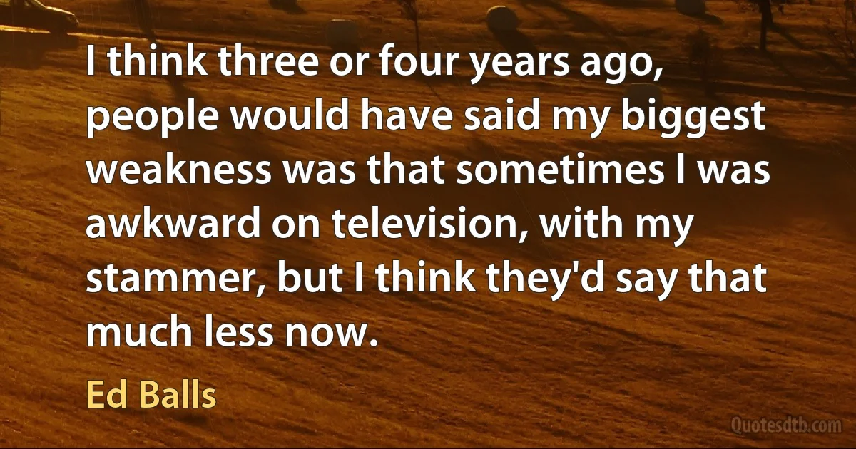 I think three or four years ago, people would have said my biggest weakness was that sometimes I was awkward on television, with my stammer, but I think they'd say that much less now. (Ed Balls)