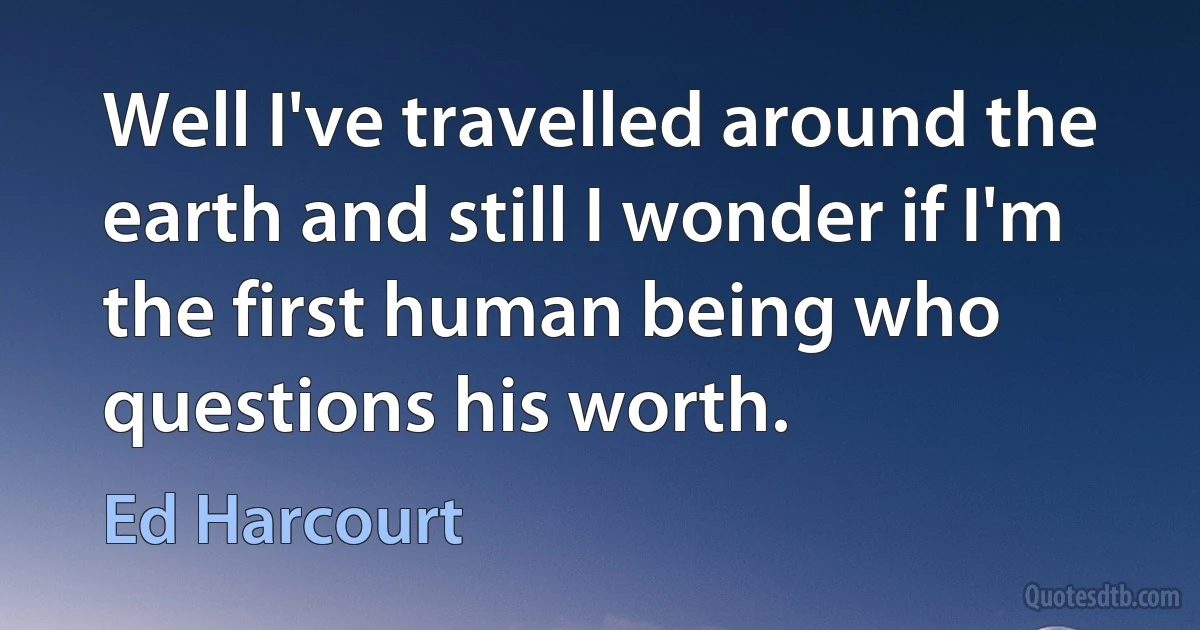 Well I've travelled around the earth and still I wonder if I'm the first human being who questions his worth. (Ed Harcourt)