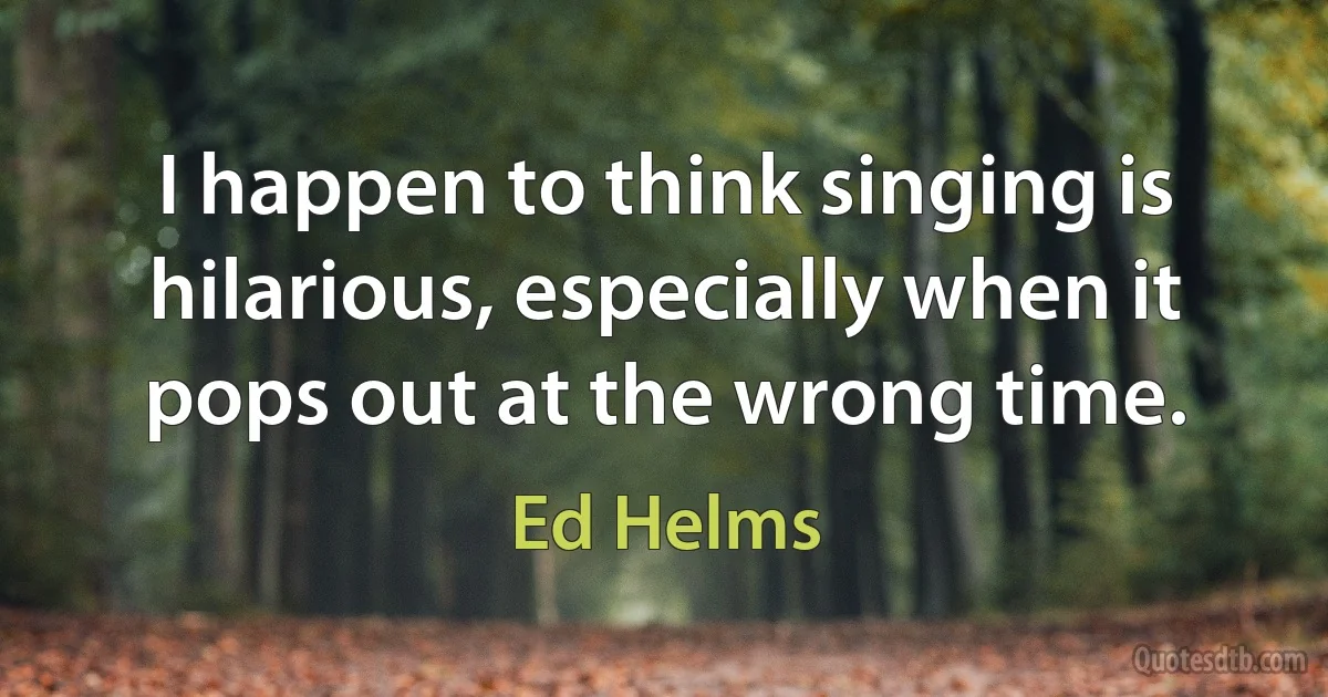 I happen to think singing is hilarious, especially when it pops out at the wrong time. (Ed Helms)