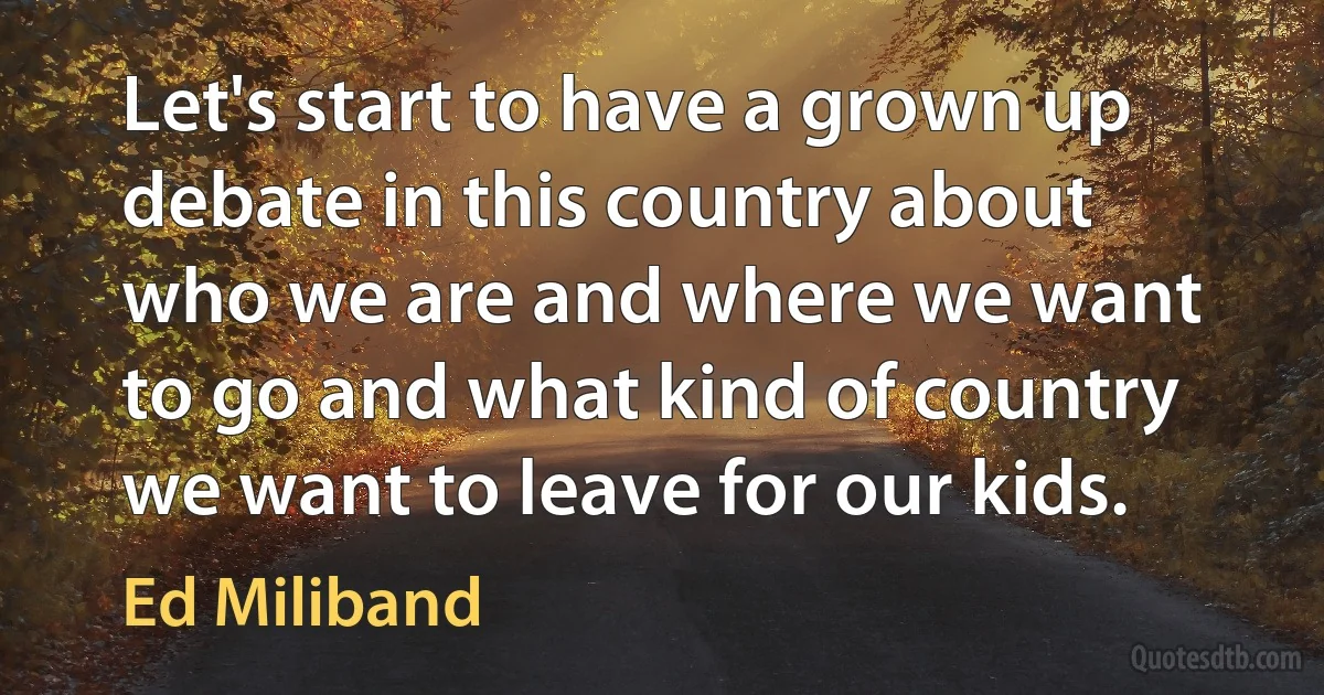 Let's start to have a grown up debate in this country about who we are and where we want to go and what kind of country we want to leave for our kids. (Ed Miliband)