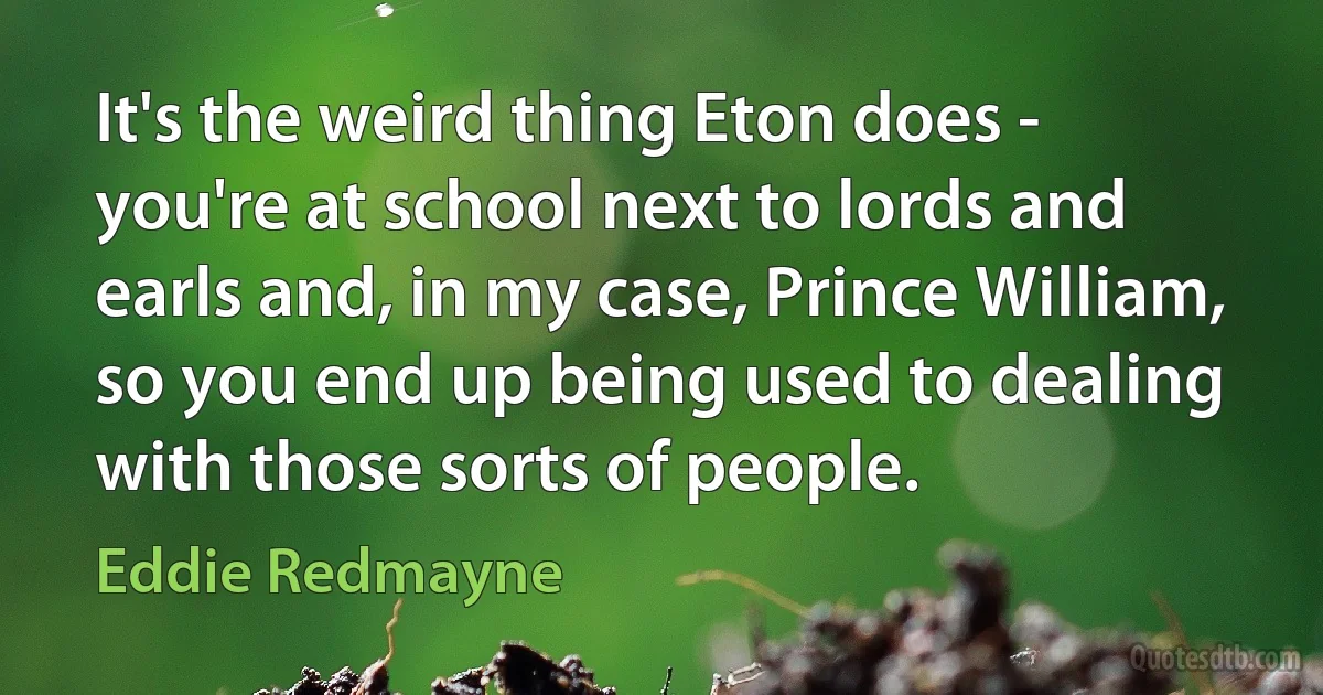 It's the weird thing Eton does - you're at school next to lords and earls and, in my case, Prince William, so you end up being used to dealing with those sorts of people. (Eddie Redmayne)