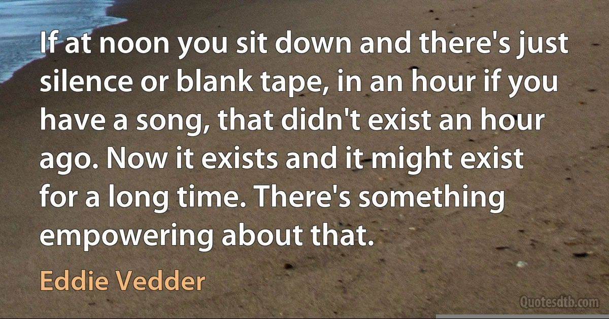 If at noon you sit down and there's just silence or blank tape, in an hour if you have a song, that didn't exist an hour ago. Now it exists and it might exist for a long time. There's something empowering about that. (Eddie Vedder)