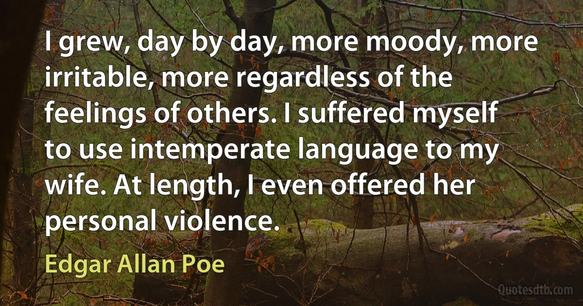 I grew, day by day, more moody, more irritable, more regardless of the feelings of others. I suffered myself to use intemperate language to my wife. At length, I even offered her personal violence. (Edgar Allan Poe)