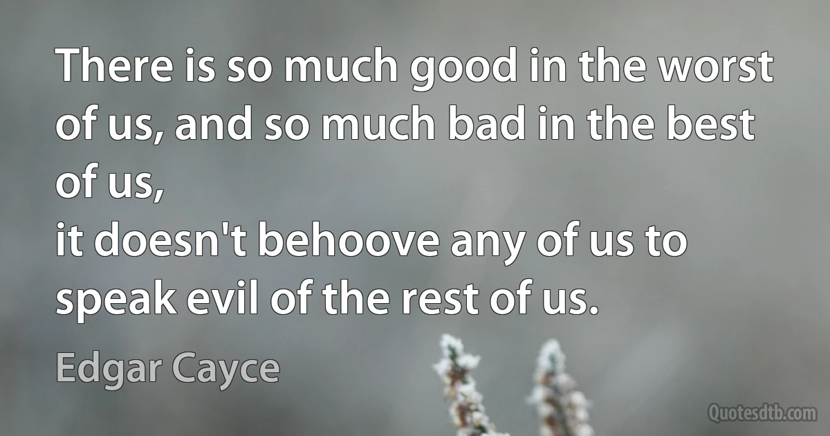 There is so much good in the worst of us, and so much bad in the best of us,
it doesn't behoove any of us to speak evil of the rest of us. (Edgar Cayce)