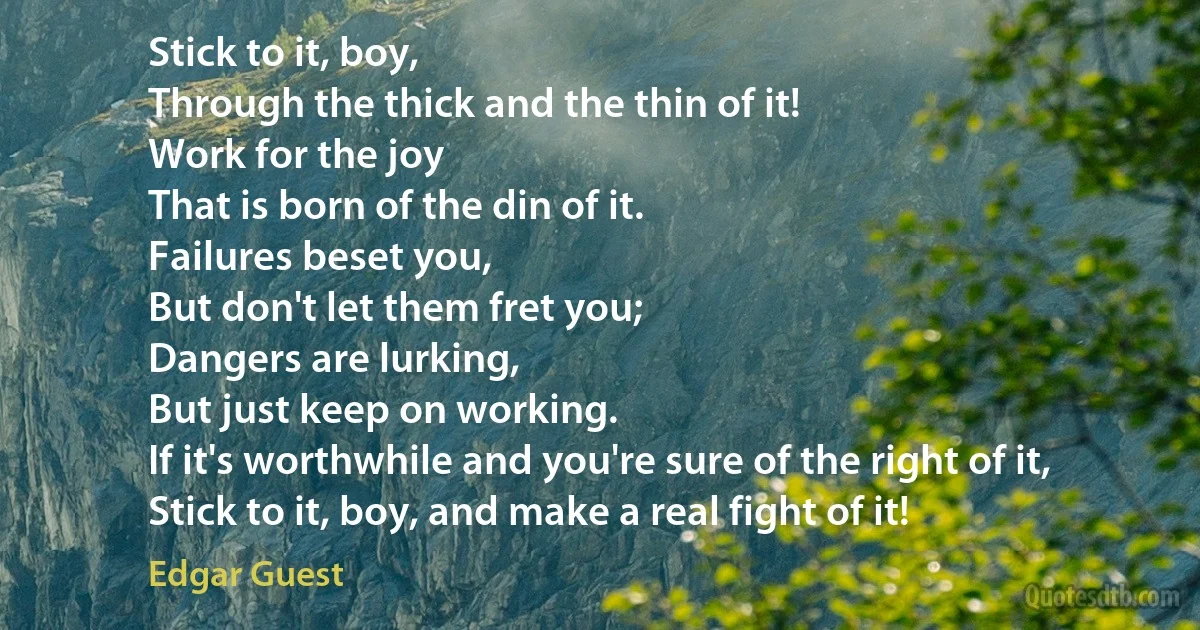 Stick to it, boy,
Through the thick and the thin of it!
Work for the joy
That is born of the din of it.
Failures beset you,
But don't let them fret you;
Dangers are lurking,
But just keep on working.
If it's worthwhile and you're sure of the right of it,
Stick to it, boy, and make a real fight of it! (Edgar Guest)