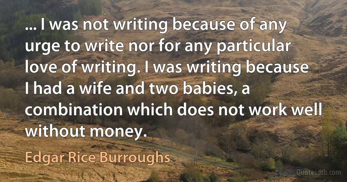 ... I was not writing because of any urge to write nor for any particular love of writing. I was writing because I had a wife and two babies, a combination which does not work well without money. (Edgar Rice Burroughs)