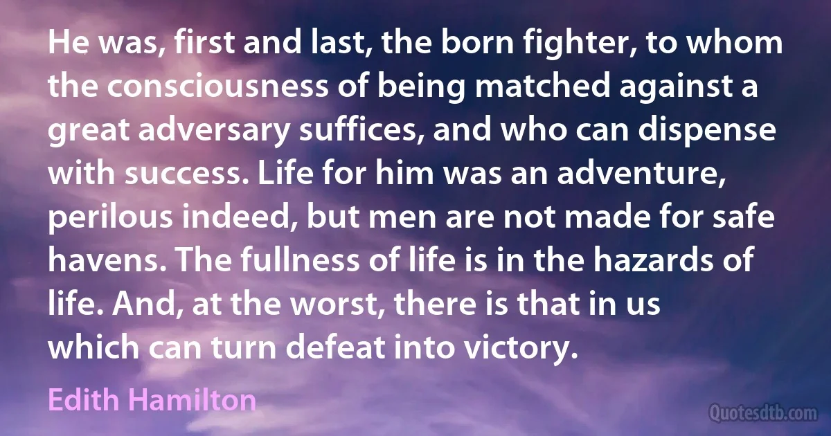 He was, first and last, the born fighter, to whom the consciousness of being matched against a great adversary suffices, and who can dispense with success. Life for him was an adventure, perilous indeed, but men are not made for safe havens. The fullness of life is in the hazards of life. And, at the worst, there is that in us which can turn defeat into victory. (Edith Hamilton)