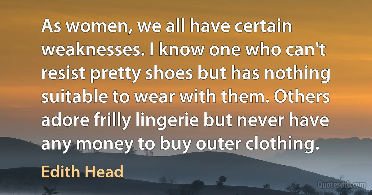 As women, we all have certain weaknesses. I know one who can't resist pretty shoes but has nothing suitable to wear with them. Others adore frilly lingerie but never have any money to buy outer clothing. (Edith Head)