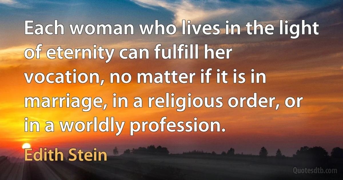 Each woman who lives in the light of eternity can fulfill her vocation, no matter if it is in marriage, in a religious order, or in a worldly profession. (Edith Stein)