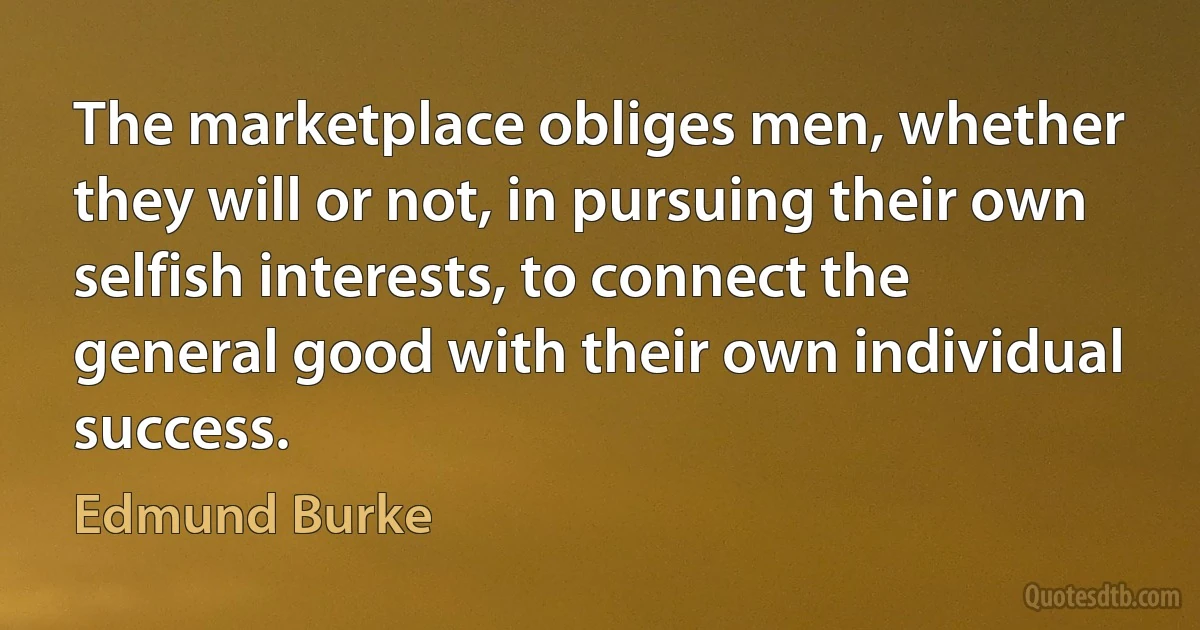 The marketplace obliges men, whether they will or not, in pursuing their own selfish interests, to connect the general good with their own individual success. (Edmund Burke)