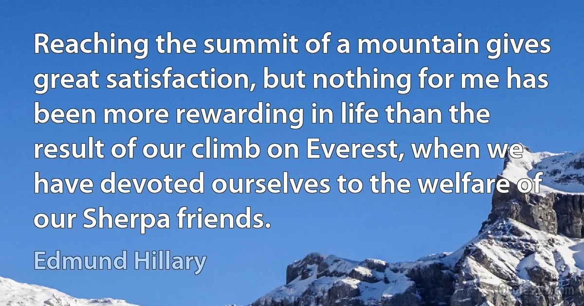 Reaching the summit of a mountain gives great satisfaction, but nothing for me has been more rewarding in life than the result of our climb on Everest, when we have devoted ourselves to the welfare of our Sherpa friends. (Edmund Hillary)