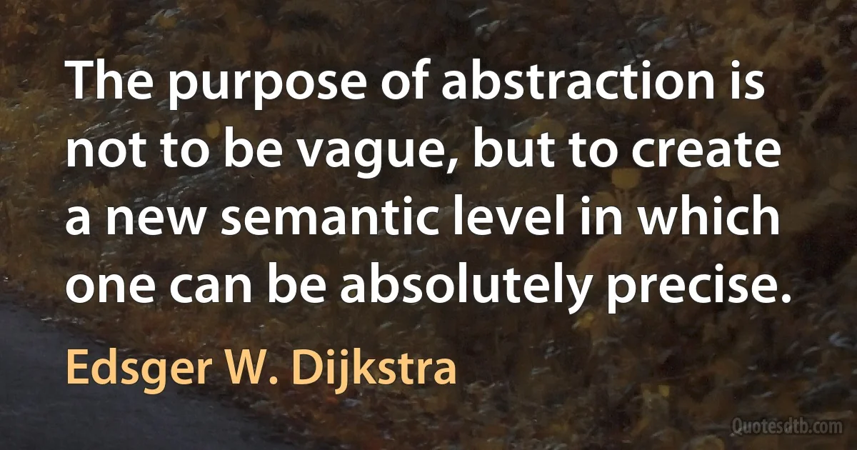 The purpose of abstraction is not to be vague, but to create a new semantic level in which one can be absolutely precise. (Edsger W. Dijkstra)