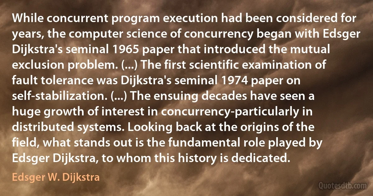 While concurrent program execution had been considered for years, the computer science of concurrency began with Edsger Dijkstra's seminal 1965 paper that introduced the mutual exclusion problem. (...) The first scientific examination of fault tolerance was Dijkstra's seminal 1974 paper on self-stabilization. (...) The ensuing decades have seen a huge growth of interest in concurrency-particularly in distributed systems. Looking back at the origins of the field, what stands out is the fundamental role played by Edsger Dijkstra, to whom this history is dedicated. (Edsger W. Dijkstra)