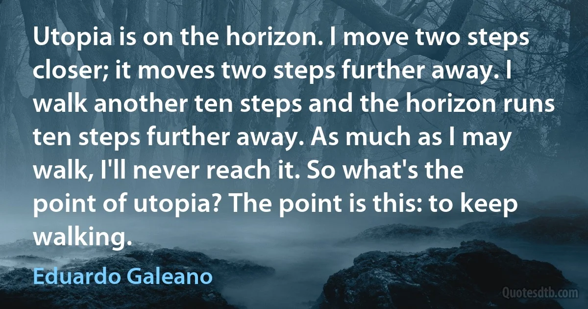 Utopia is on the horizon. I move two steps closer; it moves two steps further away. I walk another ten steps and the horizon runs ten steps further away. As much as I may walk, I'll never reach it. So what's the point of utopia? The point is this: to keep walking. (Eduardo Galeano)