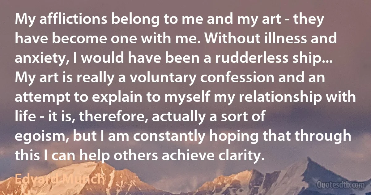 My afflictions belong to me and my art - they have become one with me. Without illness and anxiety, I would have been a rudderless ship... My art is really a voluntary confession and an attempt to explain to myself my relationship with life - it is, therefore, actually a sort of egoism, but I am constantly hoping that through this I can help others achieve clarity. (Edvard Munch)