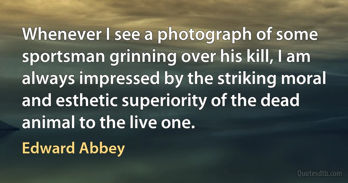 Whenever I see a photograph of some sportsman grinning over his kill, I am always impressed by the striking moral and esthetic superiority of the dead animal to the live one. (Edward Abbey)