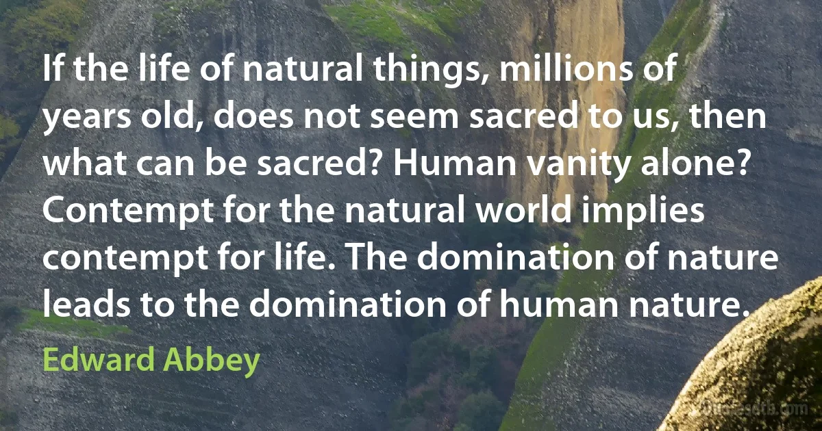 If the life of natural things, millions of years old, does not seem sacred to us, then what can be sacred? Human vanity alone? Contempt for the natural world implies contempt for life. The domination of nature leads to the domination of human nature. (Edward Abbey)