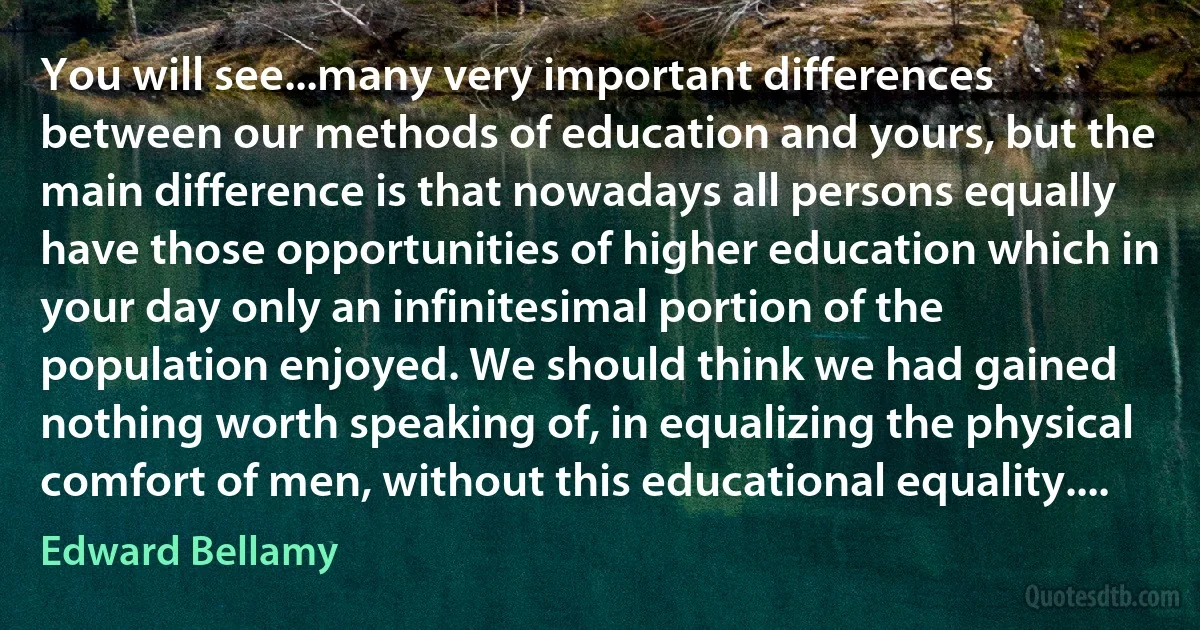 You will see...many very important differences between our methods of education and yours, but the main difference is that nowadays all persons equally have those opportunities of higher education which in your day only an infinitesimal portion of the population enjoyed. We should think we had gained nothing worth speaking of, in equalizing the physical comfort of men, without this educational equality.... (Edward Bellamy)