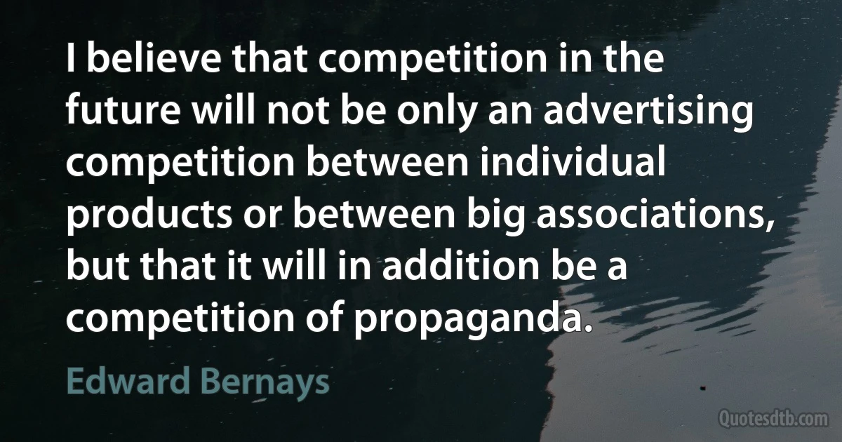 I believe that competition in the future will not be only an advertising competition between individual products or between big associations, but that it will in addition be a competition of propaganda. (Edward Bernays)