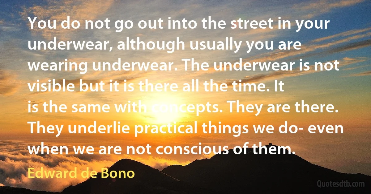 You do not go out into the street in your underwear, although usually you are wearing underwear. The underwear is not visible but it is there all the time. It is the same with concepts. They are there. They underlie practical things we do- even when we are not conscious of them. (Edward de Bono)