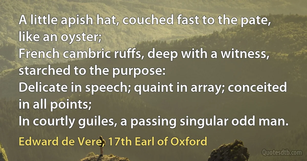 A little apish hat, couched fast to the pate, like an oyster;
French cambric ruffs, deep with a witness, starched to the purpose:
Delicate in speech; quaint in array; conceited in all points;
In courtly guiles, a passing singular odd man. (Edward de Vere, 17th Earl of Oxford)