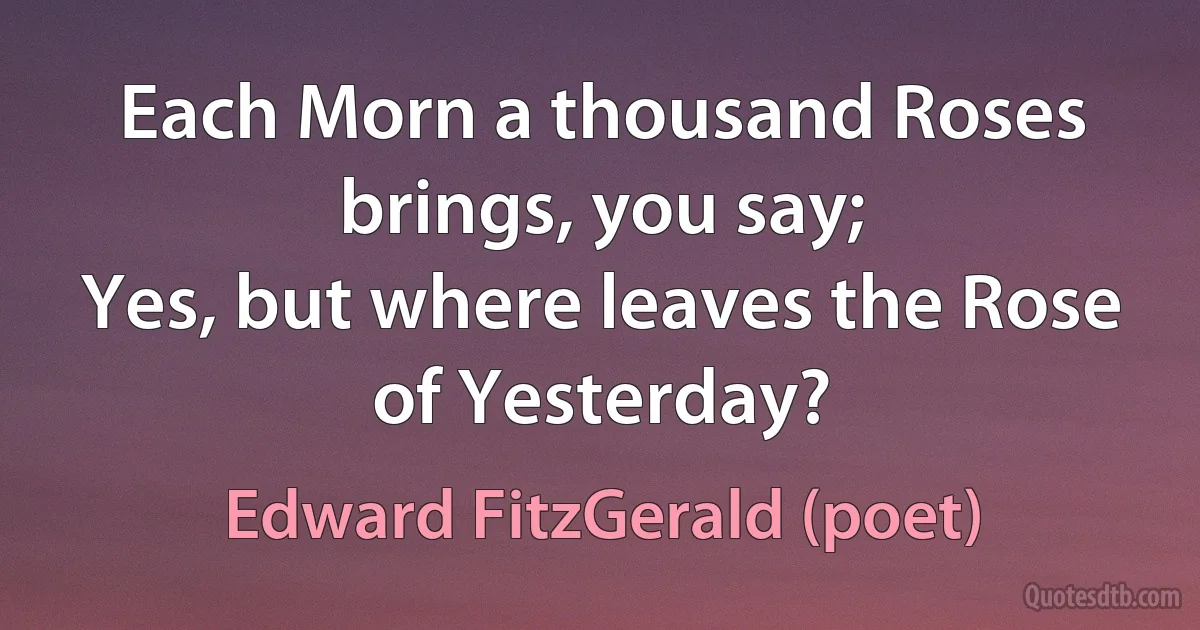 Each Morn a thousand Roses brings, you say;
Yes, but where leaves the Rose of Yesterday? (Edward FitzGerald (poet))