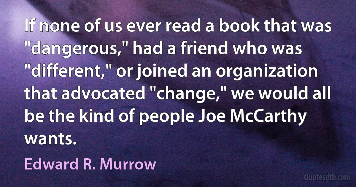 If none of us ever read a book that was "dangerous," had a friend who was "different," or joined an organization that advocated "change," we would all be the kind of people Joe McCarthy wants. (Edward R. Murrow)