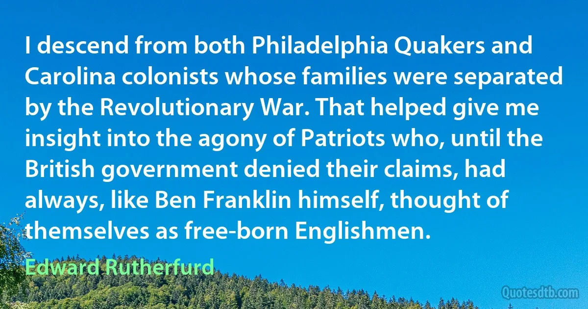 I descend from both Philadelphia Quakers and Carolina colonists whose families were separated by the Revolutionary War. That helped give me insight into the agony of Patriots who, until the British government denied their claims, had always, like Ben Franklin himself, thought of themselves as free-born Englishmen. (Edward Rutherfurd)