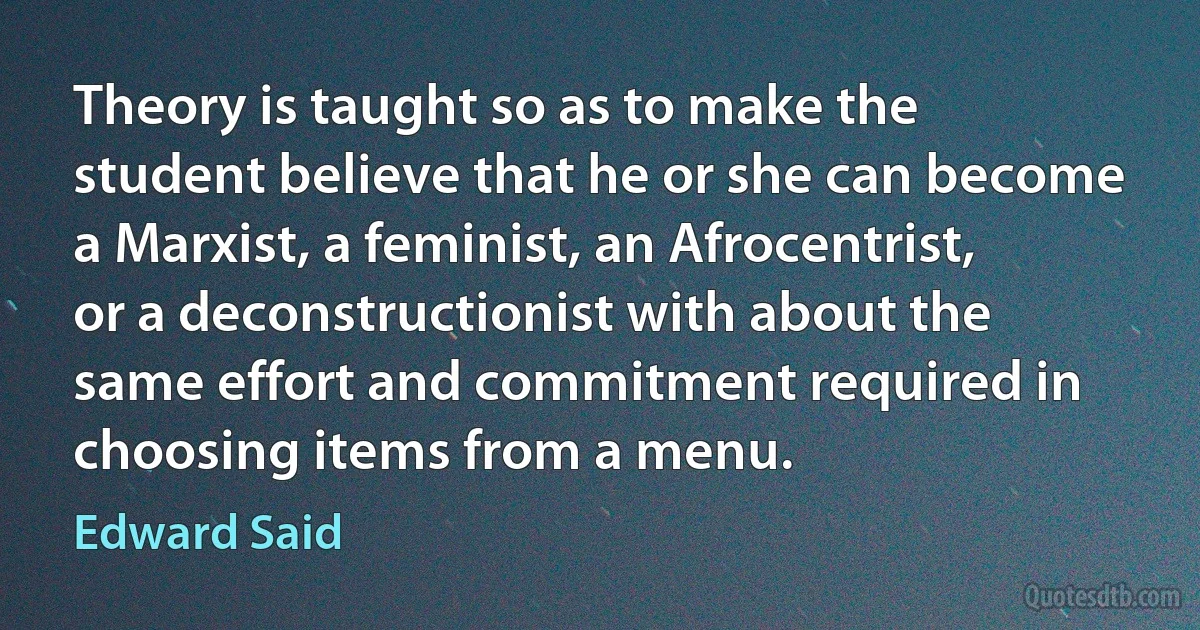 Theory is taught so as to make the student believe that he or she can become a Marxist, a feminist, an Afrocentrist, or a deconstructionist with about the same effort and commitment required in choosing items from a menu. (Edward Said)