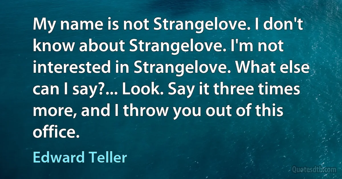 My name is not Strangelove. I don't know about Strangelove. I'm not interested in Strangelove. What else can I say?... Look. Say it three times more, and I throw you out of this office. (Edward Teller)