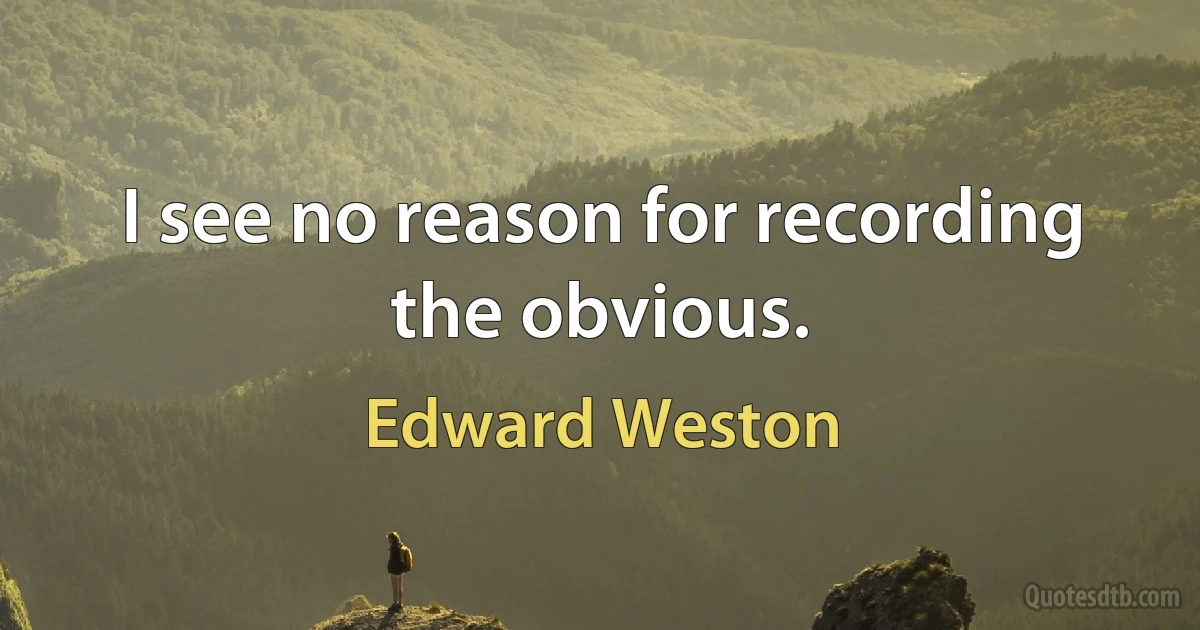 I see no reason for recording the obvious. (Edward Weston)