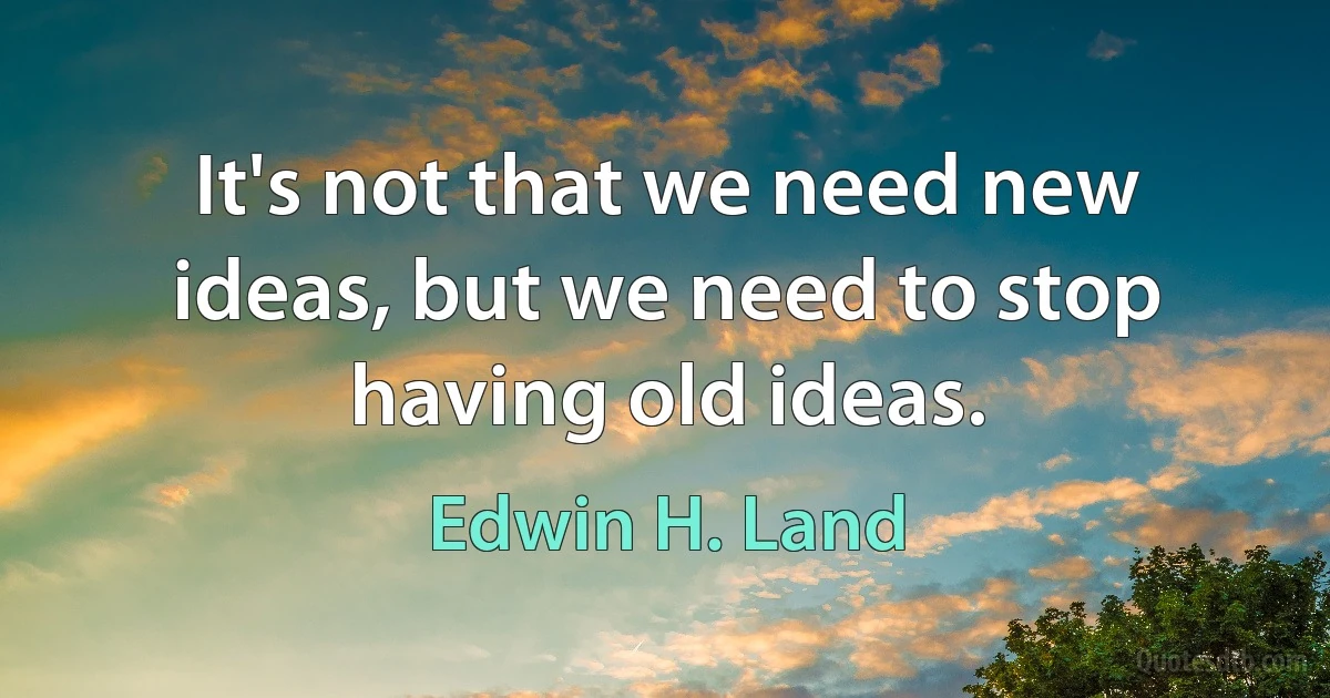 It's not that we need new ideas, but we need to stop having old ideas. (Edwin H. Land)