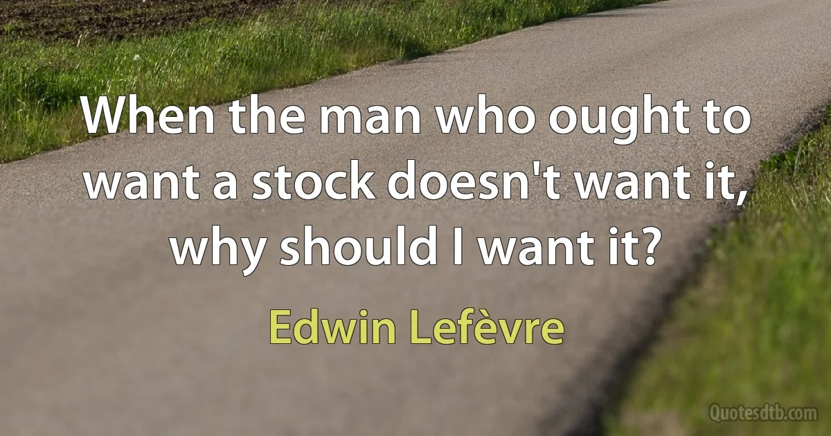 When the man who ought to want a stock doesn't want it, why should I want it? (Edwin Lefèvre)