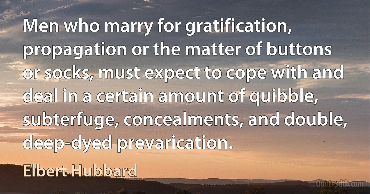 Men who marry for gratification, propagation or the matter of buttons or socks, must expect to cope with and deal in a certain amount of quibble, subterfuge, concealments, and double, deep-dyed prevarication. (Elbert Hubbard)