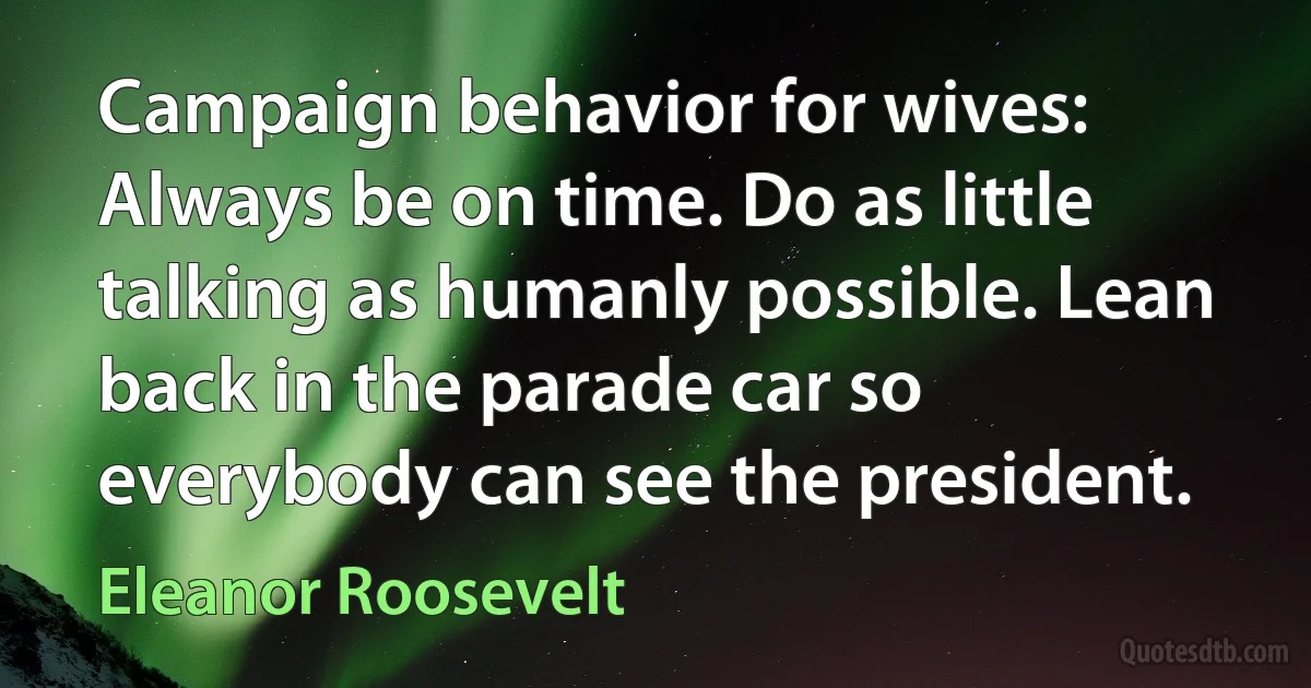 Campaign behavior for wives: Always be on time. Do as little talking as humanly possible. Lean back in the parade car so everybody can see the president. (Eleanor Roosevelt)