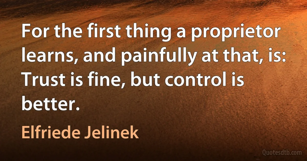 For the first thing a proprietor learns, and painfully at that, is: Trust is fine, but control is better. (Elfriede Jelinek)