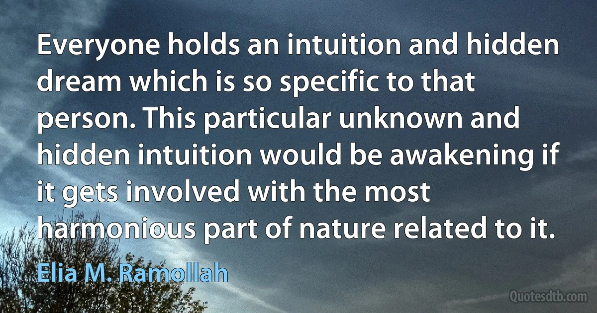 Everyone holds an intuition and hidden dream which is so specific to that person. This particular unknown and hidden intuition would be awakening if it gets involved with the most harmonious part of nature related to it. (Elia M. Ramollah)