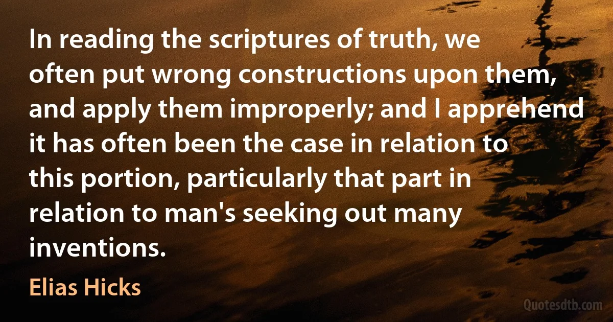 In reading the scriptures of truth, we often put wrong constructions upon them, and apply them improperly; and I apprehend it has often been the case in relation to this portion, particularly that part in relation to man's seeking out many inventions. (Elias Hicks)