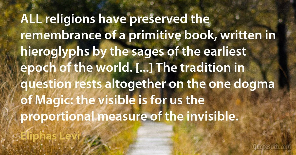 ALL religions have preserved the remembrance of a primitive book, written in hieroglyphs by the sages of the earliest epoch of the world. [...] The tradition in question rests altogether on the one dogma of Magic: the visible is for us the proportional measure of the invisible. (Eliphas Levi)