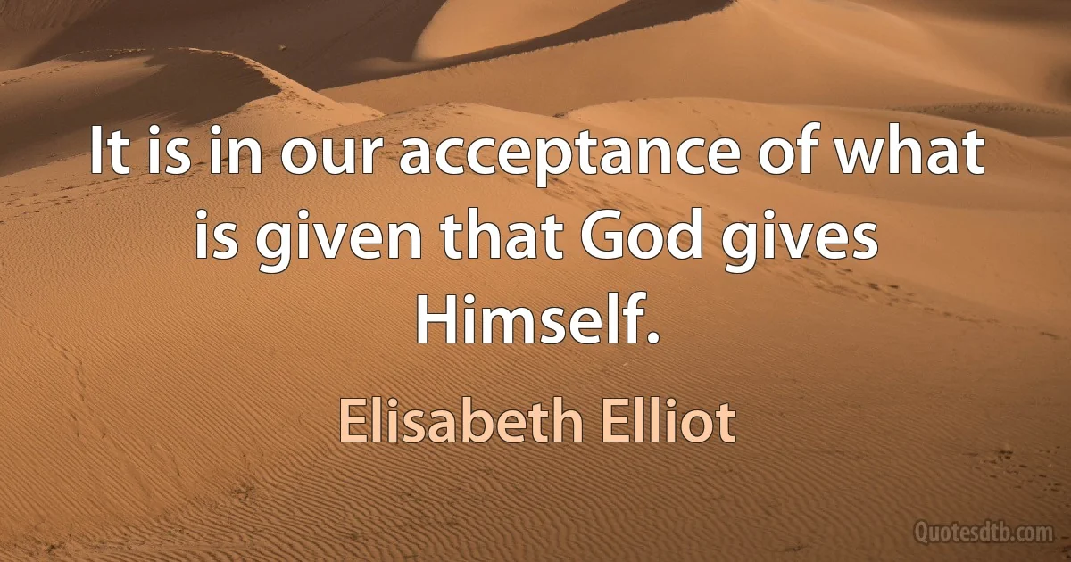 It is in our acceptance of what is given that God gives Himself. (Elisabeth Elliot)