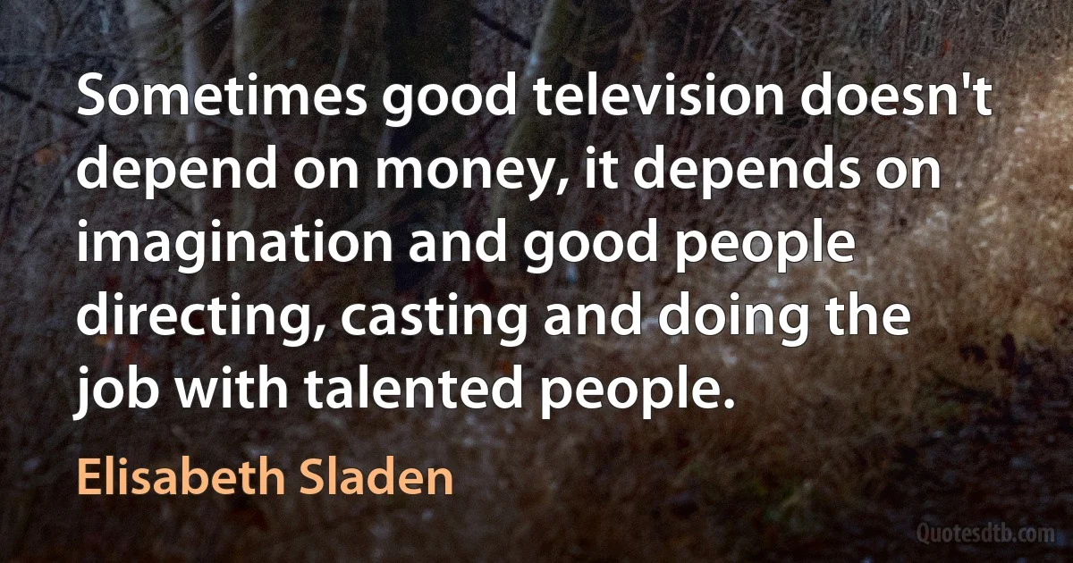 Sometimes good television doesn't depend on money, it depends on imagination and good people directing, casting and doing the job with talented people. (Elisabeth Sladen)