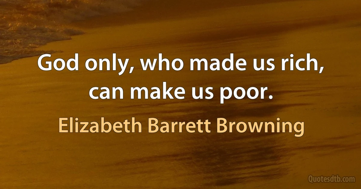 God only, who made us rich, can make us poor. (Elizabeth Barrett Browning)