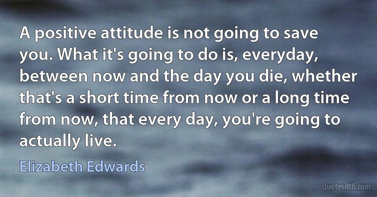 A positive attitude is not going to save you. What it's going to do is, everyday, between now and the day you die, whether that's a short time from now or a long time from now, that every day, you're going to actually live. (Elizabeth Edwards)