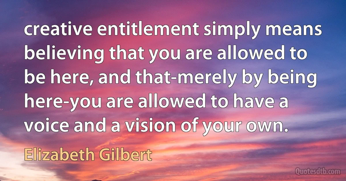 creative entitlement simply means believing that you are allowed to be here, and that-merely by being here-you are allowed to have a voice and a vision of your own. (Elizabeth Gilbert)