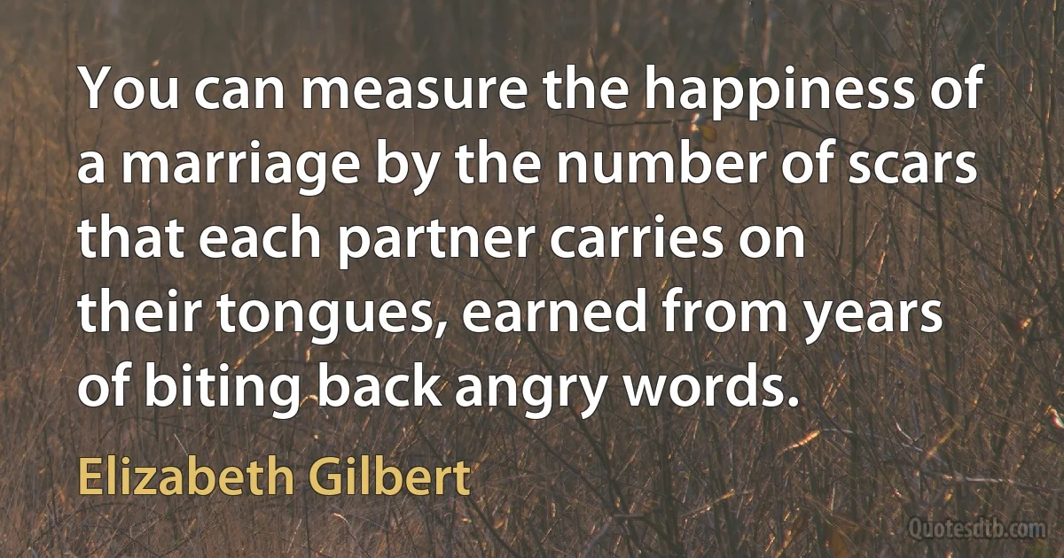 You can measure the happiness of a marriage by the number of scars that each partner carries on their tongues, earned from years of biting back angry words. (Elizabeth Gilbert)